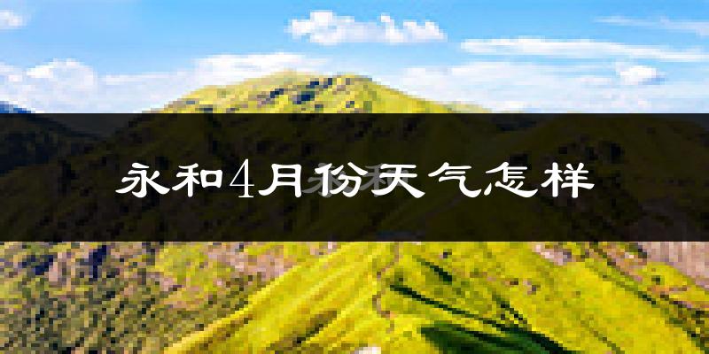 永和县4月份天气如何?冷热情况怎么样?