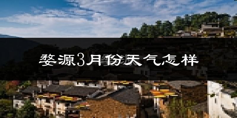 婺源县3月份天气如何?天气冷热情况分析