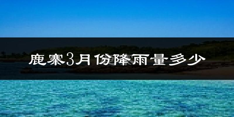 鹿寨3月份降雨量多少?鹿寨三月下雨多吗?