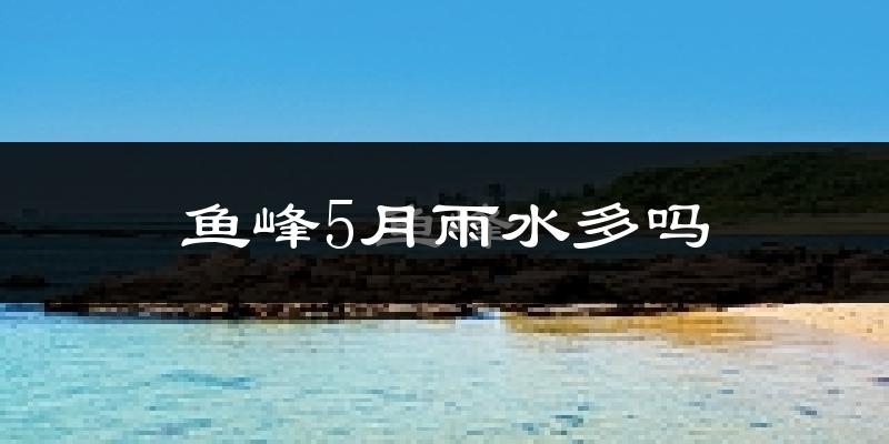 鱼峰5月雨水多吗?