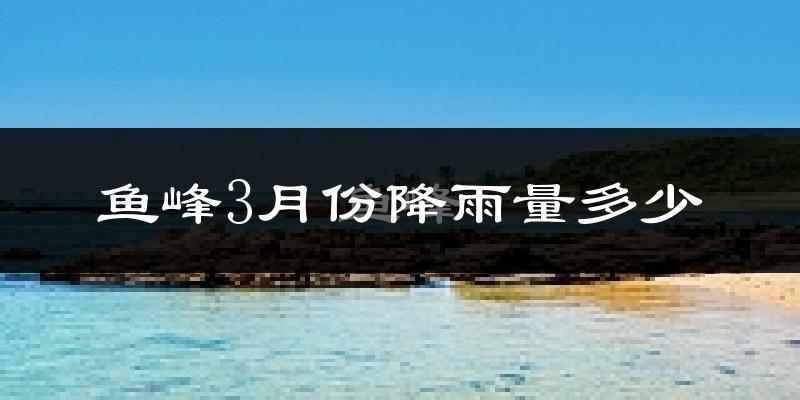 鱼峰3月份降雨量多少?鱼峰三月下雨多吗?