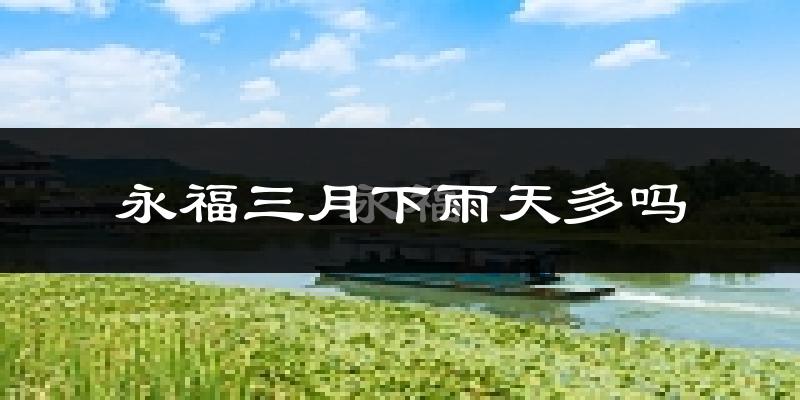 永福三月下雨天多吗?永福3月份降雨量多少?