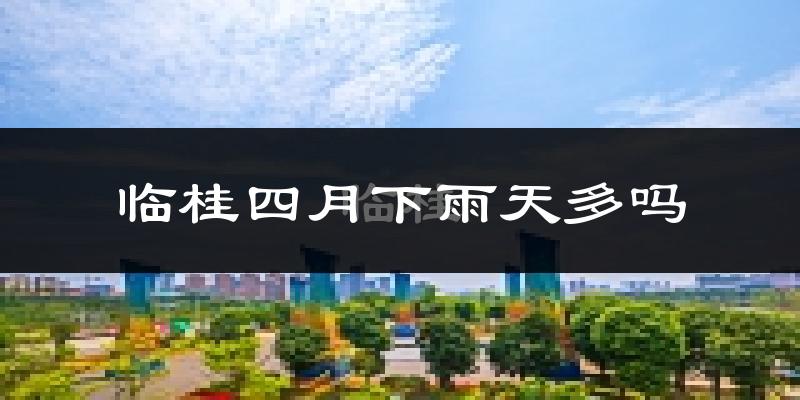 临桂四月下雨天多吗?临桂4月份降雨量多少?