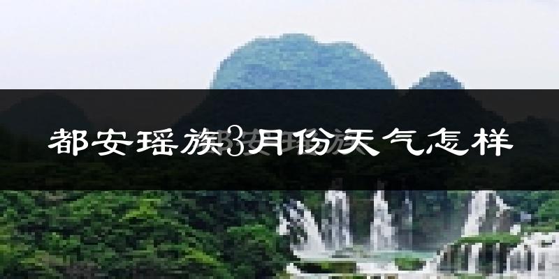 都安瑶族自治县3月份天气如何?冷热情况怎么样?