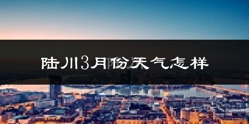 陆川县3月份天气如何?冷热变化大吗?