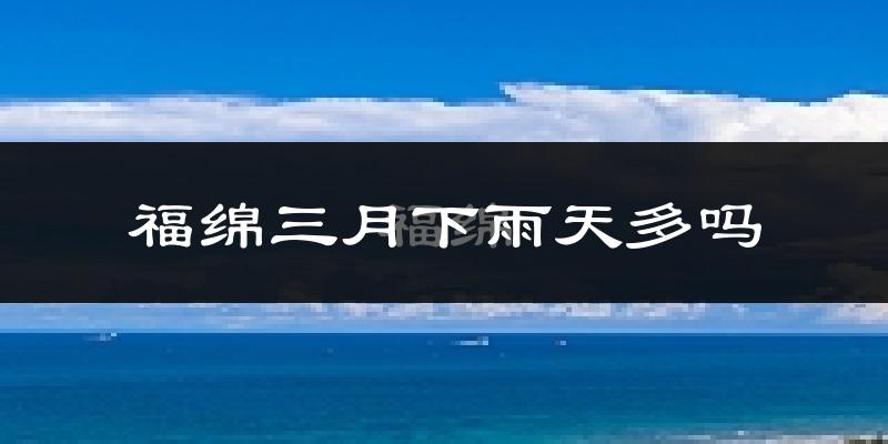 福绵三月下雨天多吗?福绵3月份降雨量多少?
