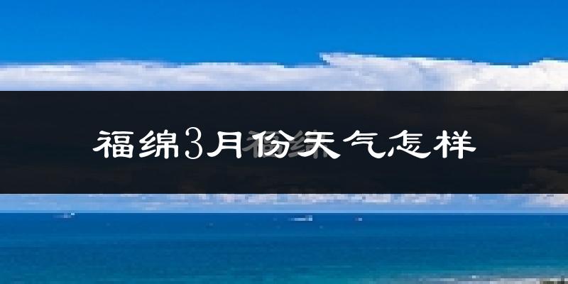 福绵3月份天气怎样?福绵三月冷不冷?