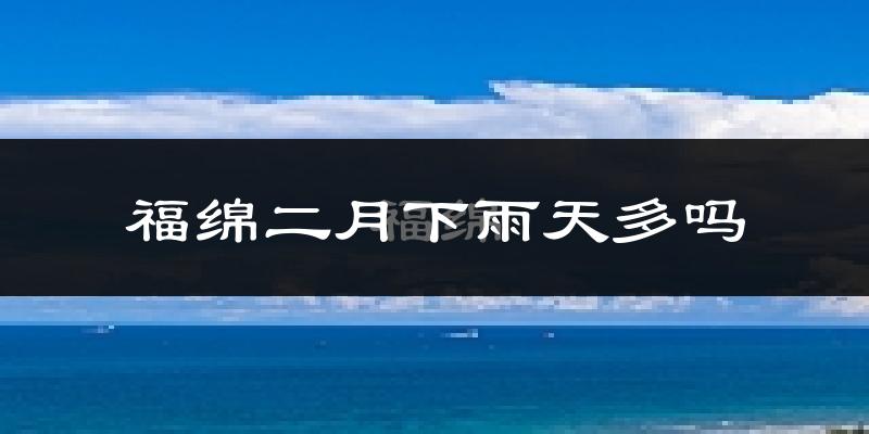 福绵二月下雨天多吗?福绵2月份降雨量多少?