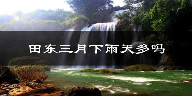 田东三月下雨天多吗?田东3月份降雨量多少?